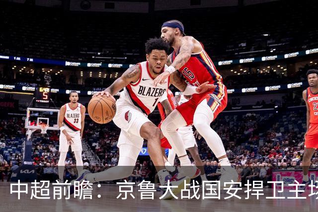中超前瞻：京鲁大战国安捍卫主场不败 申花乘胜追击